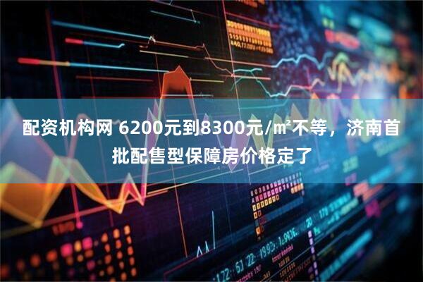 配资机构网 6200元到8300元/㎡不等，济南首批配售型保障房价格定了