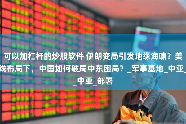 可以加杠杆的炒股软件 伊朗变局引发地缘海啸？美国暗线布局下，中国如何破局中东困局？_军事基地_中亚_部署