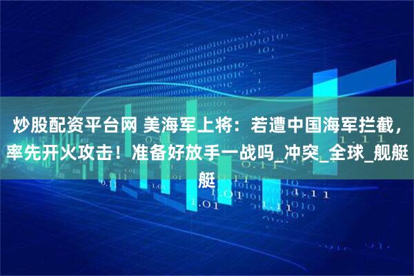炒股配资平台网 美海军上将：若遭中国海军拦截，率先开火攻击！准备好放手一战吗_冲突_全球_舰艇