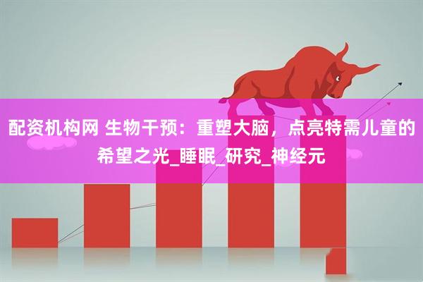 配资机构网 生物干预：重塑大脑，点亮特需儿童的希望之光_睡眠_研究_神经元