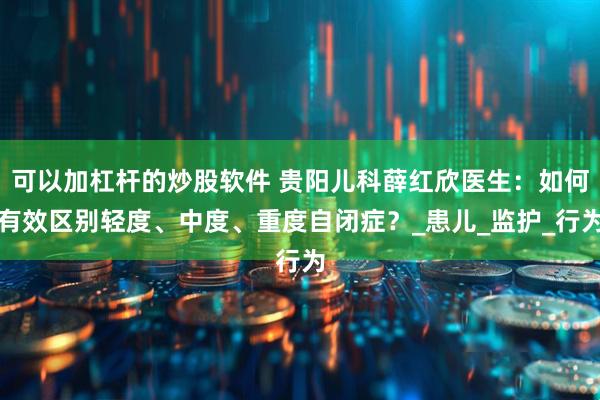 可以加杠杆的炒股软件 贵阳儿科薛红欣医生：如何有效区别轻度、中度、重度自闭症？_患儿_监护_行为