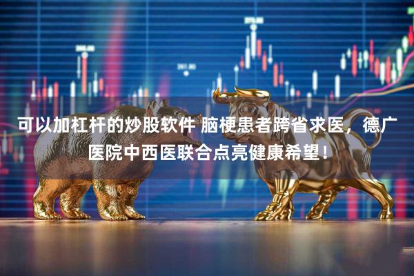 可以加杠杆的炒股软件 脑梗患者跨省求医，德广医院中西医联合点亮健康希望！
