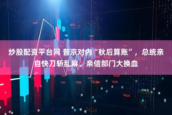 炒股配资平台网 普京对内“秋后算账”，总统亲自快刀斩乱麻，亲信部门大换血