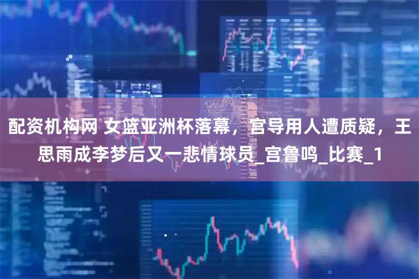 配资机构网 女篮亚洲杯落幕，宫导用人遭质疑，王思雨成李梦后又一悲情球员_宫鲁鸣_比赛_1