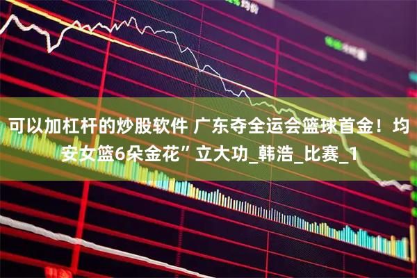 可以加杠杆的炒股软件 广东夺全运会篮球首金！均安女篮6朵金花”立大功_韩浩_比赛_1