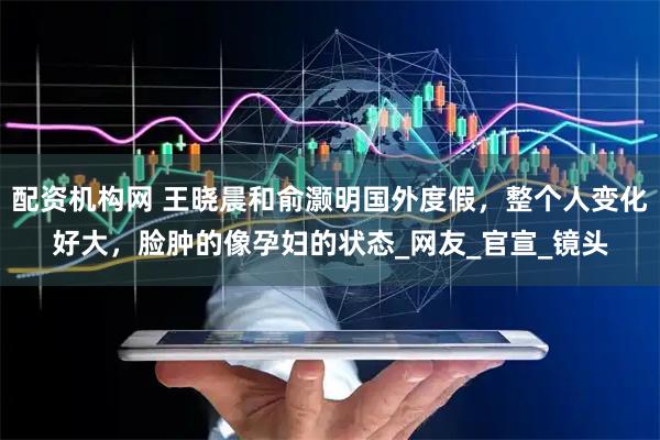 配资机构网 王晓晨和俞灏明国外度假，整个人变化好大，脸肿的像孕妇的状态_网友_官宣_镜头
