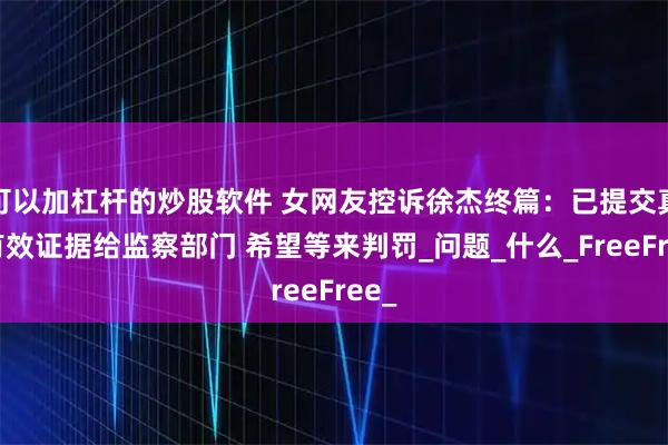 可以加杠杆的炒股软件 女网友控诉徐杰终篇：已提交真实有效证据给监察部门 希望等来判罚_问题_什么_FreeFree_