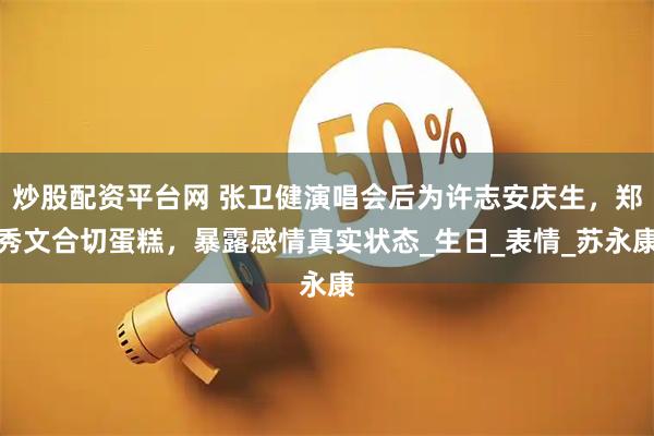 炒股配资平台网 张卫健演唱会后为许志安庆生，郑秀文合切蛋糕，暴露感情真实状态_生日_表情_苏永康