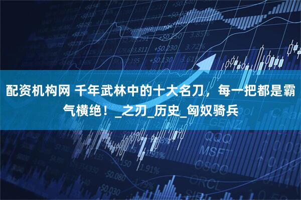 配资机构网 千年武林中的十大名刀，每一把都是霸气横绝！_之刃_历史_匈奴骑兵
