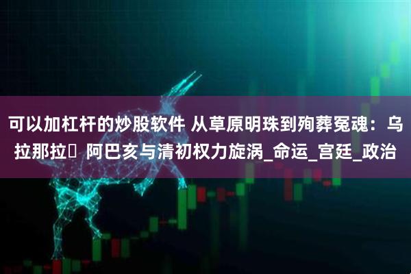 可以加杠杆的炒股软件 从草原明珠到殉葬冤魂：乌拉那拉・阿巴亥与清初权力旋涡_命运_宫廷_政治