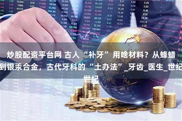 炒股配资平台网 古人 “补牙” 用啥材料？从蜂蜡到银汞合金，古代牙科的 “土办法”_牙齿_医生_世纪