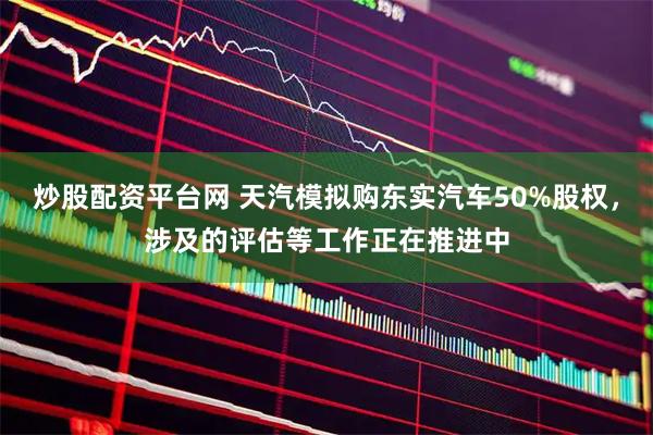 炒股配资平台网 天汽模拟购东实汽车50%股权，涉及的评估等工作正在推进中