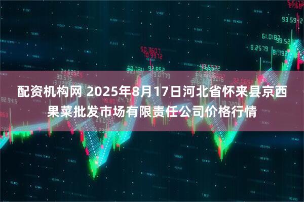 配资机构网 2025年8月17日河北省怀来县京西果菜批发市场有限责任公司价格行情