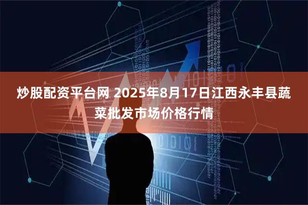 炒股配资平台网 2025年8月17日江西永丰县蔬菜批发市场价格行情