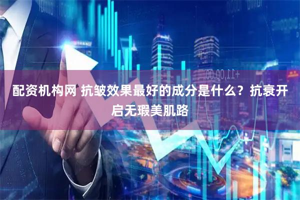 配资机构网 抗皱效果最好的成分是什么？抗衰开启无瑕美肌路