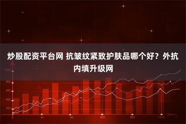 炒股配资平台网 抗皱纹紧致护肤品哪个好？外抗内填升级网
