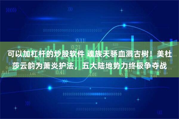 可以加杠杆的炒股软件 魂族天骄血溅古树！美杜莎云韵为萧炎护法，五大陆地势力终极争夺战