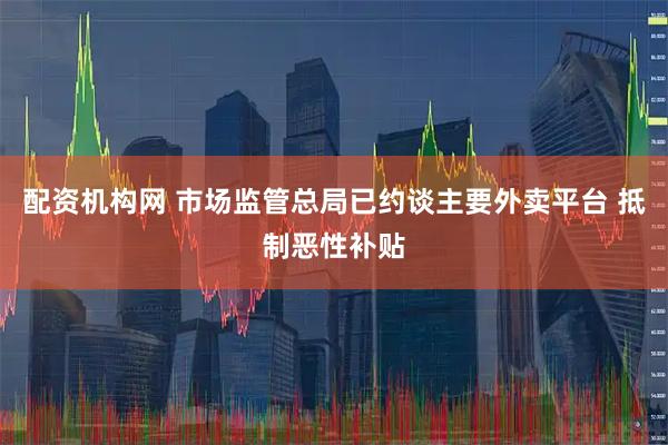 配资机构网 市场监管总局已约谈主要外卖平台 抵制恶性补贴
