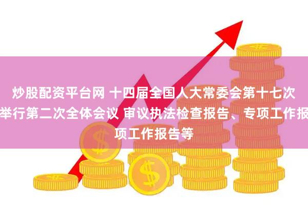炒股配资平台网 十四届全国人大常委会第十七次会议举行第二次全体会议 审议执法检查报告、专项工作报告等