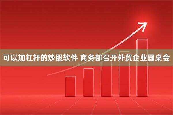 可以加杠杆的炒股软件 商务部召开外贸企业圆桌会