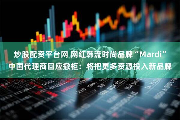 炒股配资平台网 网红韩流时尚品牌“Mardi”中国代理商回应撤柜：将把更多资源投入新品牌