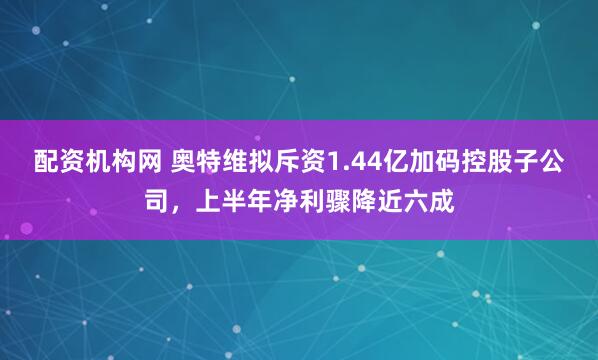配资机构网 奥特维拟斥资1.44亿加码控股子公司，上半年净利骤降近六成