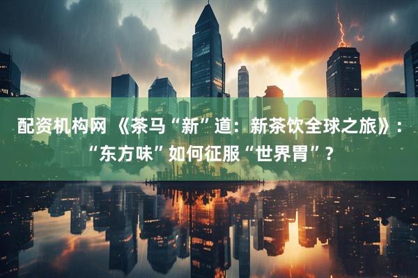 配资机构网 《茶马“新”道：新茶饮全球之旅》：“东方味”如何征服“世界胃”？