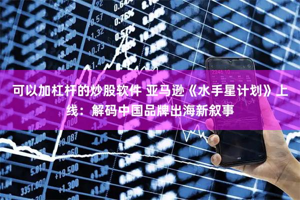 可以加杠杆的炒股软件 亚马逊《水手星计划》上线：解码中国品牌出海新叙事