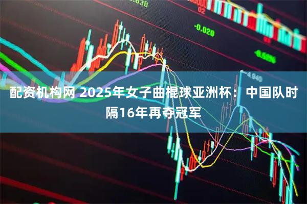 配资机构网 2025年女子曲棍球亚洲杯：中国队时隔16年再夺冠军