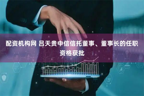 配资机构网 吕天贵中信信托董事、董事长的任职资格获批