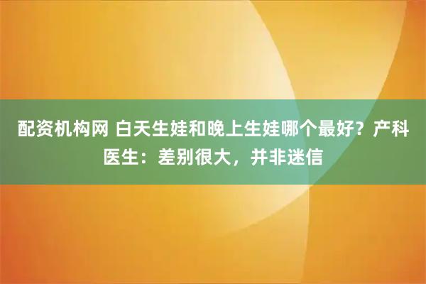 配资机构网 白天生娃和晚上生娃哪个最好？产科医生：差别很大，并非迷信